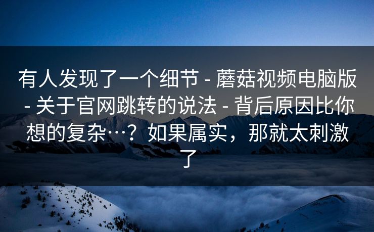 有人发现了一个细节 - 蘑菇视频电脑版 - 关于官网跳转的说法 - 背后原因比你想的复杂…？如果属实，那就太刺激了