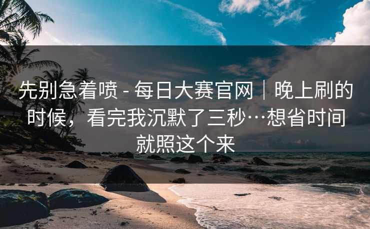 先别急着喷 - 每日大赛官网｜晚上刷的时候，看完我沉默了三秒…想省时间就照这个来