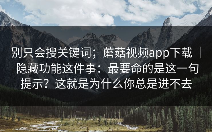 别只会搜关键词；蘑菇视频app下载 ｜ 隐藏功能这件事：最要命的是这一句提示？这就是为什么你总是进不去