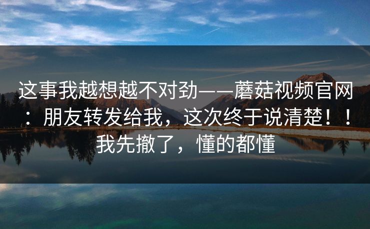 这事我越想越不对劲——蘑菇视频官网：朋友转发给我，这次终于说清楚！！我先撤了，懂的都懂