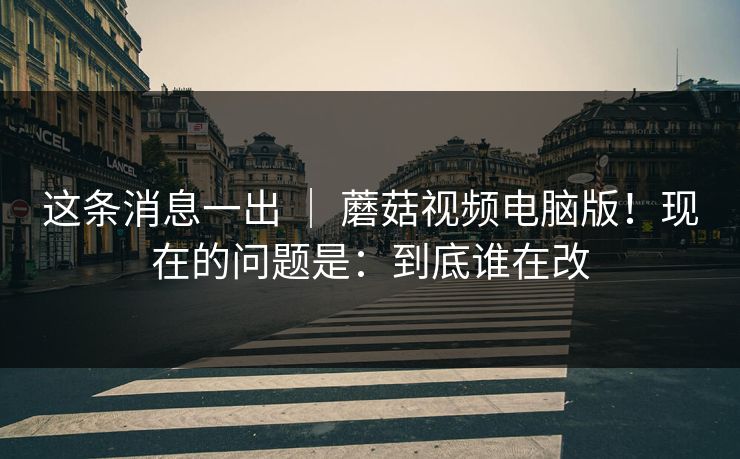 这条消息一出 ｜ 蘑菇视频电脑版！现在的问题是：到底谁在改