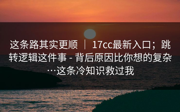 这条路其实更顺 ｜ 17cc最新入口；跳转逻辑这件事 - 背后原因比你想的复杂…这条冷知识救过我