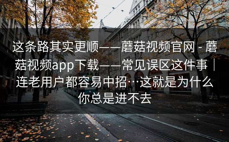 这条路其实更顺——蘑菇视频官网 - 蘑菇视频app下载——常见误区这件事｜连老用户都容易中招…这就是为什么你总是进不去
