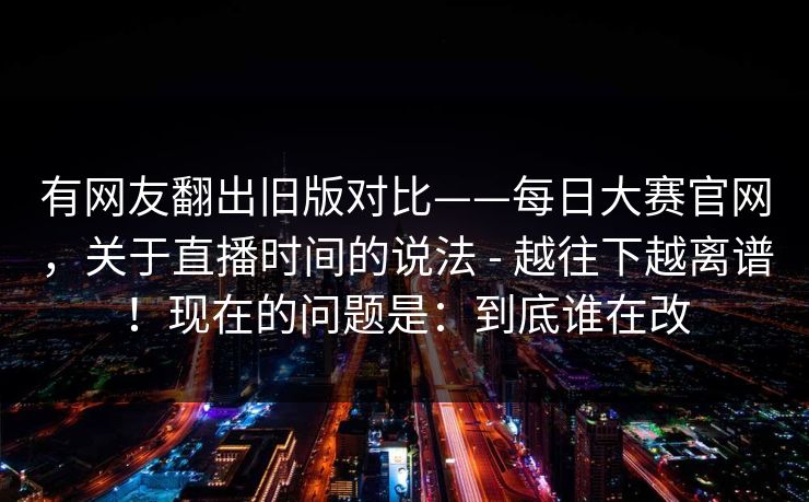 有网友翻出旧版对比——每日大赛官网,关于直播时间的说法 - 越往下越离谱!现在的问题是:到底谁在改 有网友翻出旧版对比——每日大赛官网,关于直播时间的说法 - 越往下越离谱!现在的问题是:到底谁在改