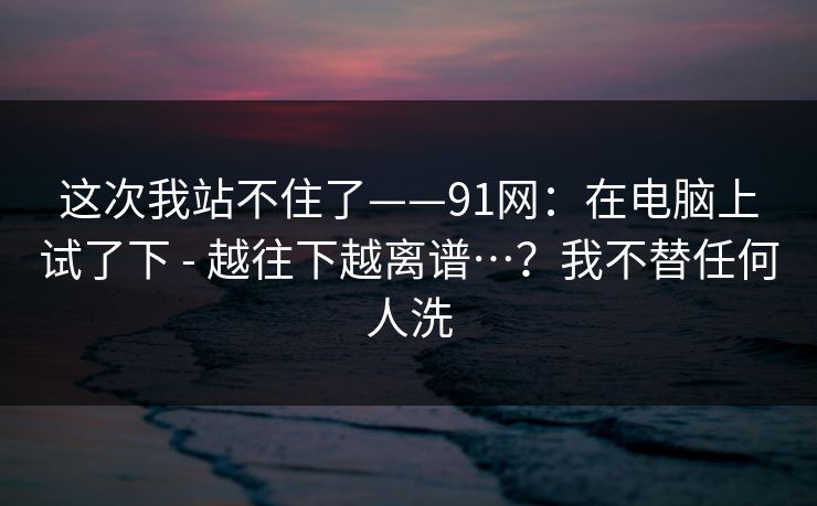 这次我站不住了——91网：在电脑上试了下 - 越往下越离谱…？我不替任何人洗