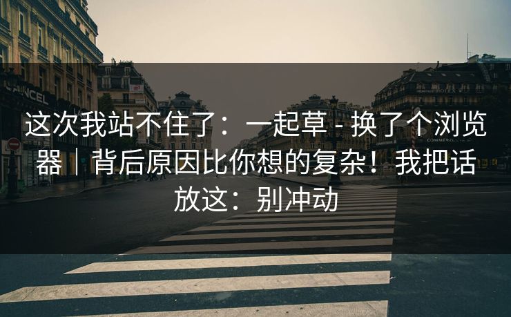 这次我站不住了：一起草 - 换了个浏览器｜背后原因比你想的复杂！我把话放这：别冲动