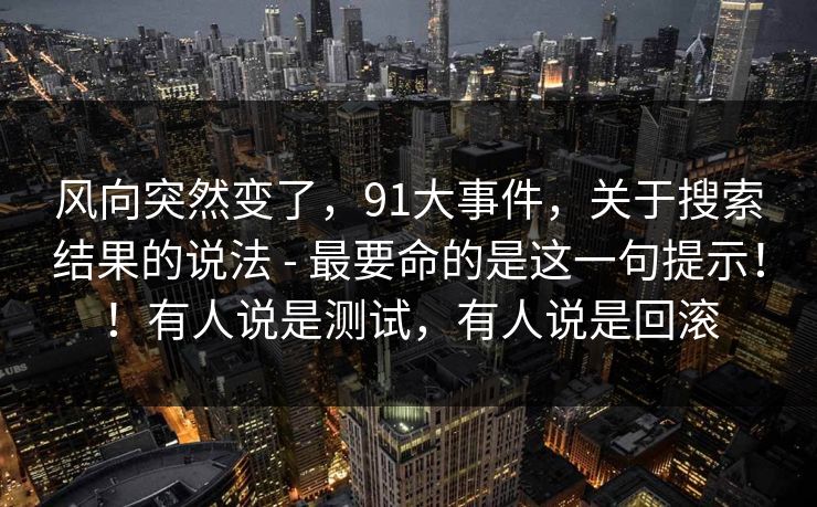 风向突然变了，91大事件，关于搜索结果的说法 - 最要命的是这一句提示！！有人说是测试，有人说是回滚