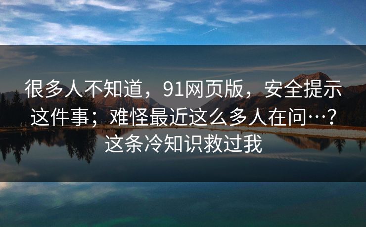 很多人不知道，91网页版，安全提示这件事；难怪最近这么多人在问…？这条冷知识救过我