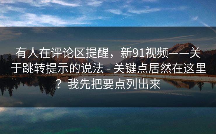 有人在评论区提醒,新91视频——关于跳转提示的说法 - 关键点居然在这里?我先把要点列出来 有人在评论区提醒,新91视频——关于跳转提示的说法 - 关键点居然在这里?我先把要点列出来