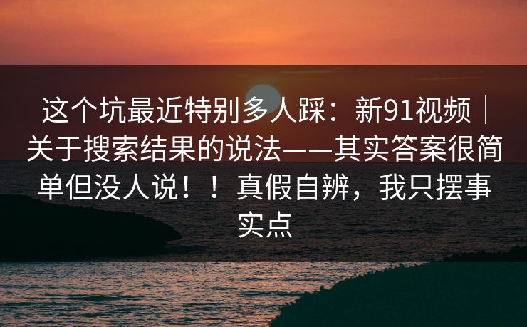 这个坑最近特别多人踩：新91视频｜关于搜索结果的说法——其实答案很简单但没人说！！真假自辨，我只摆事实点