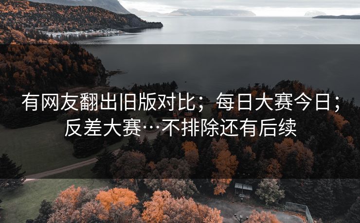 有网友翻出旧版对比;每日大赛今日;反差大赛…不排除还有后续 有网友翻出旧版对比;每日大赛今日;反差大赛…不排除还有后续