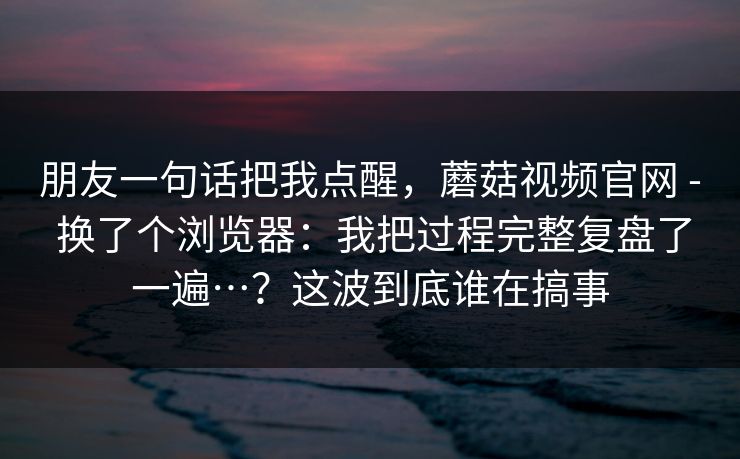 朋友一句话把我点醒,蘑菇视频官网 - 换了个浏览器:我把过程完整复盘了一遍…?这波到底谁在搞事 朋友一句话把我点醒,蘑菇视频官网 - 换了个浏览器:我把过程完整复盘了一遍…?这波到底谁在搞事