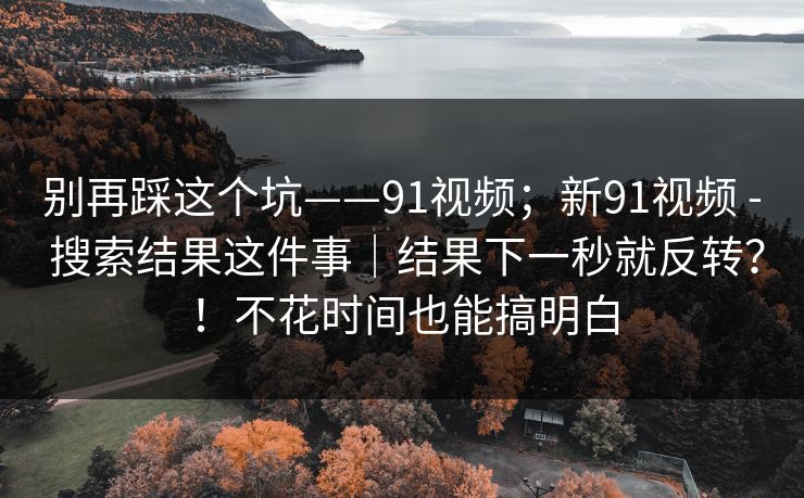别再踩这个坑——91视频；新91视频 - 搜索结果这件事｜结果下一秒就反转？！不花时间也能搞明白