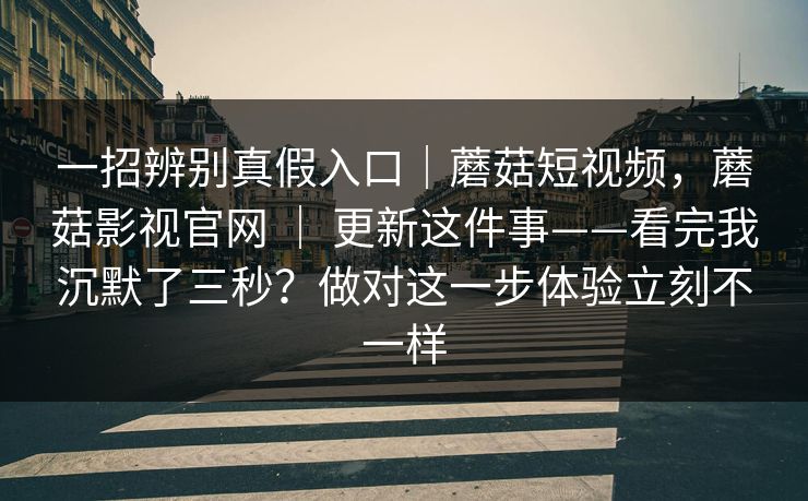 一招辨别真假入口|蘑菇短视频,蘑菇影视官网 | 更新这件事——看完我沉默了三秒?做对这一步体验立刻不一样 一招辨别真假入口|蘑菇短视频,蘑菇影视官网 | 更新这件事——看完我沉默了三秒?做对这一步体验立刻不一样