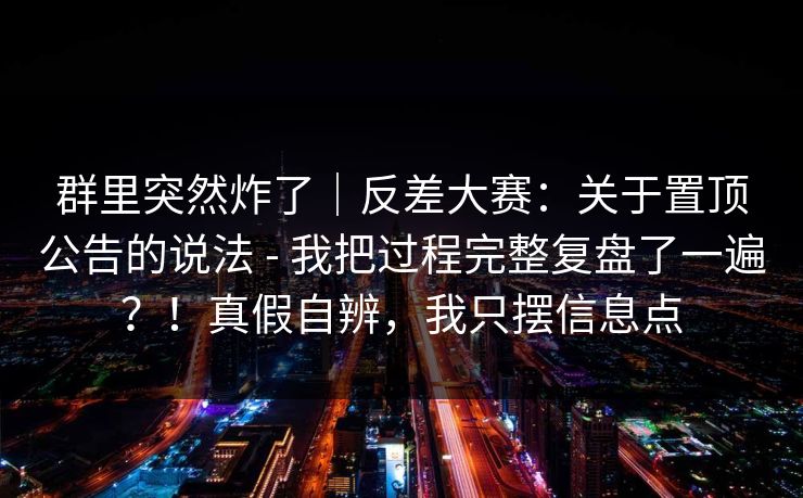 群里突然炸了｜反差大赛：关于置顶公告的说法 - 我把过程完整复盘了一遍？！真假自辨，我只摆信息点