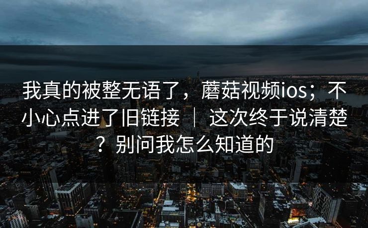 我真的被整无语了，蘑菇视频ios；不小心点进了旧链接 ｜ 这次终于说清楚？别问我怎么知道的