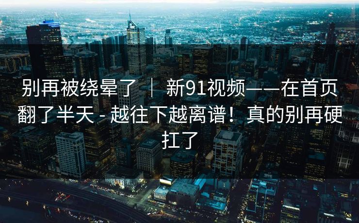 别再被绕晕了 ｜ 新91视频——在首页翻了半天 - 越往下越离谱！真的别再硬扛了