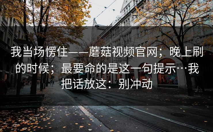 我当场愣住——蘑菇视频官网；晚上刷的时候；最要命的是这一句提示…我把话放这：别冲动