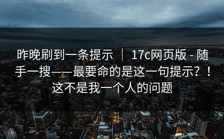 昨晚刷到一条提示 ｜ 17c网页版 - 随手一搜——最要命的是这一句提示？！这不是我一个人的问题