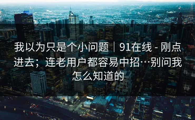 我以为只是个小问题｜91在线 - 刚点进去；连老用户都容易中招…别问我怎么知道的