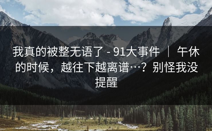 我真的被整无语了 - 91大事件 ｜ 午休的时候，越往下越离谱…？别怪我没提醒
