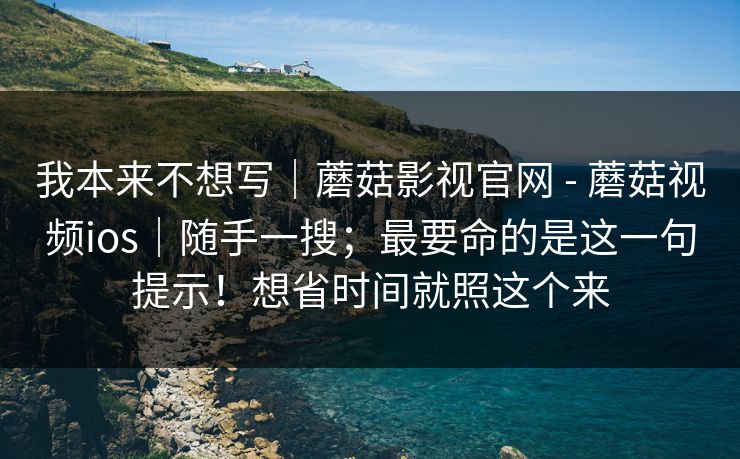我本来不想写｜蘑菇影视官网 - 蘑菇视频ios｜随手一搜；最要命的是这一句提示！想省时间就照这个来
