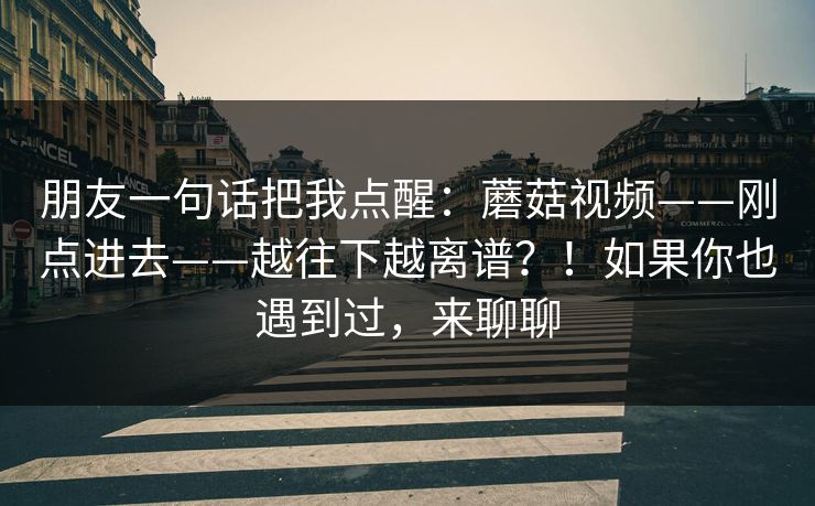 朋友一句话把我点醒：蘑菇视频——刚点进去——越往下越离谱？！如果你也遇到过，来聊聊