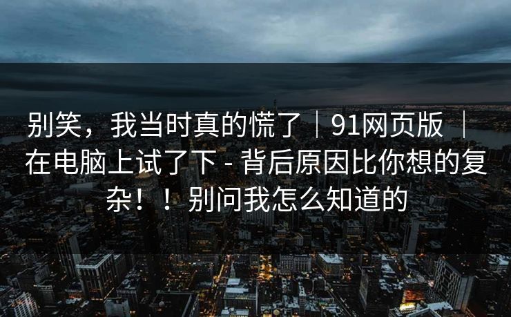 别笑，我当时真的慌了｜91网页版 ｜ 在电脑上试了下 - 背后原因比你想的复杂！！别问我怎么知道的