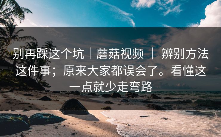 别再踩这个坑｜蘑菇视频 ｜ 辨别方法这件事；原来大家都误会了。看懂这一点就少走弯路