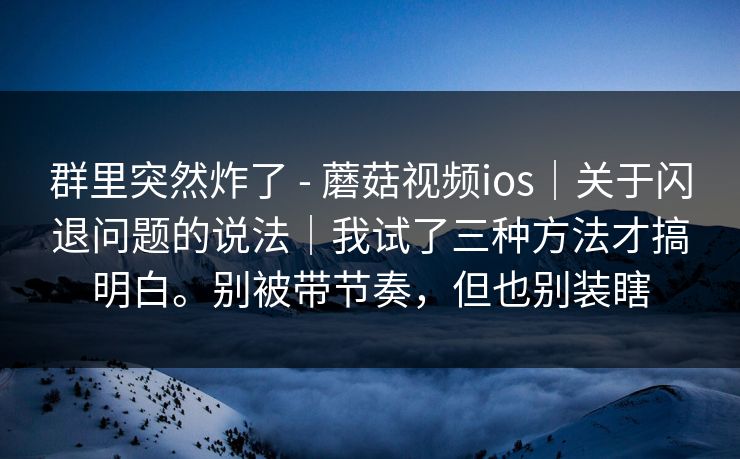 群里突然炸了 - 蘑菇视频ios｜关于闪退问题的说法｜我试了三种方法才搞明白。别被带节奏，但也别装瞎
