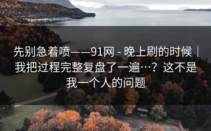 先别急着喷——91网 - 晚上刷的时候｜我把过程完整复盘了一遍…？这不是我一个人的问题