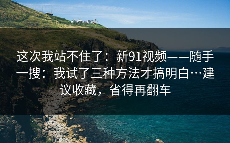 这次我站不住了：新91视频——随手一搜：我试了三种方法才搞明白…建议收藏，省得再翻车