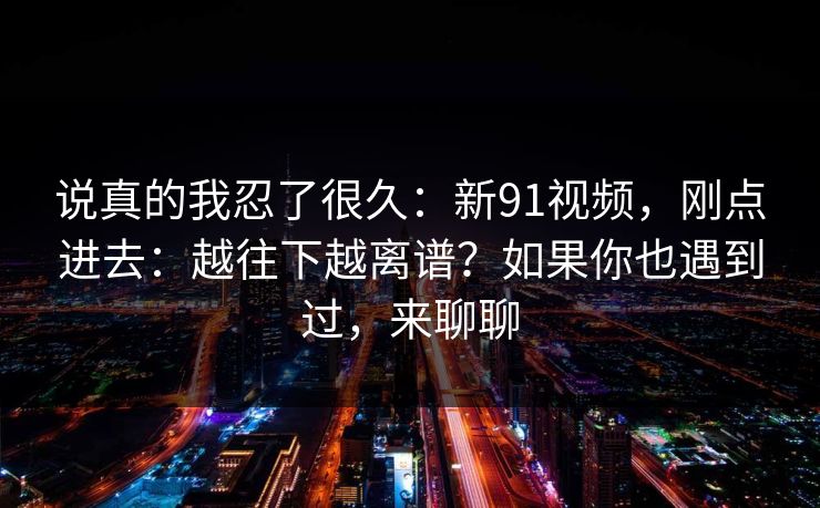 说真的我忍了很久：新91视频，刚点进去：越往下越离谱？如果你也遇到过，来聊聊