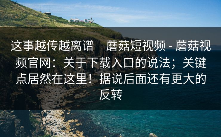 这事越传越离谱｜蘑菇短视频 - 蘑菇视频官网：关于下载入口的说法；关键点居然在这里！据说后面还有更大的反转