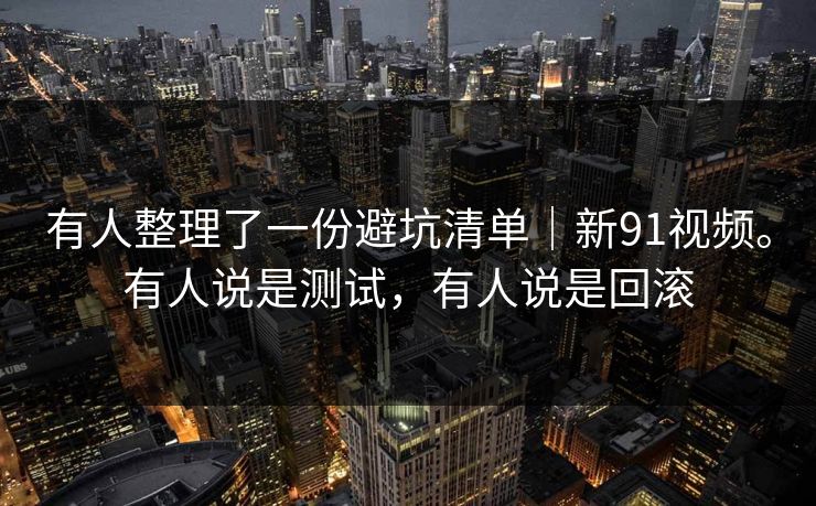 有人整理了一份避坑清单｜新91视频。有人说是测试，有人说是回滚