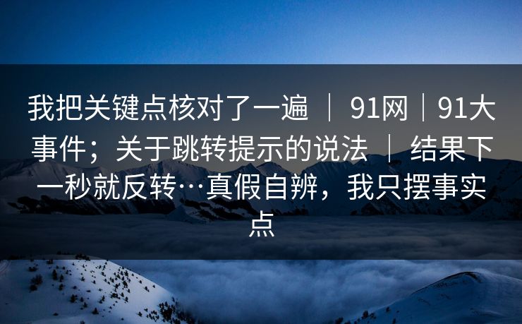 我把关键点核对了一遍 ｜ 91网｜91大事件；关于跳转提示的说法 ｜ 结果下一秒就反转…真假自辨，我只摆事实点