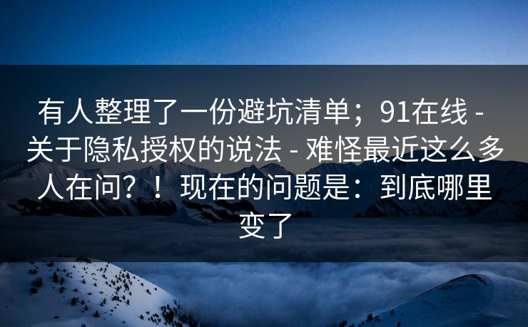 有人整理了一份避坑清单；91在线 - 关于隐私授权的说法 - 难怪最近这么多人在问？！现在的问题是：到底哪里变了