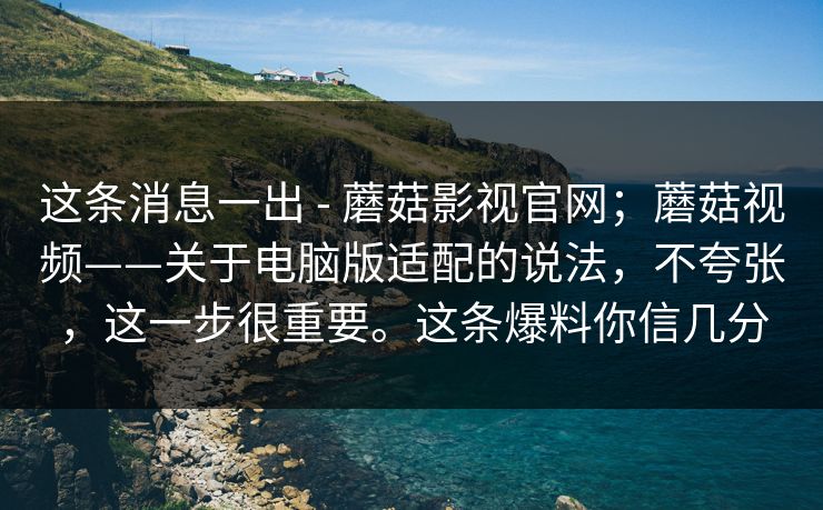 这条消息一出 - 蘑菇影视官网；蘑菇视频——关于电脑版适配的说法，不夸张，这一步很重要。这条爆料你信几分
