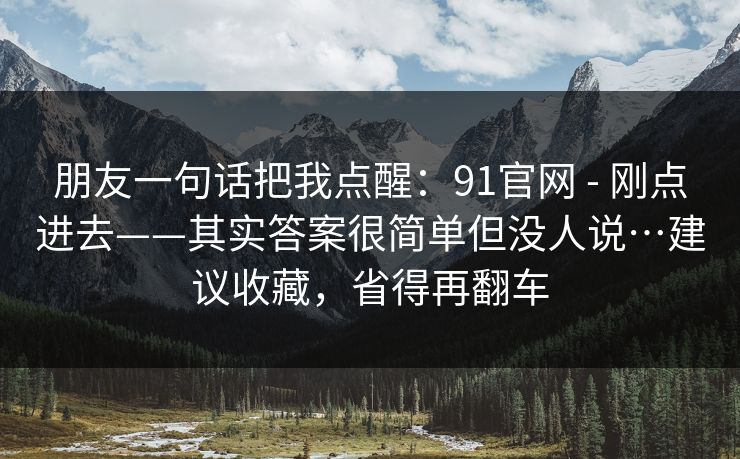 朋友一句话把我点醒：91官网 - 刚点进去——其实答案很简单但没人说…建议收藏，省得再翻车