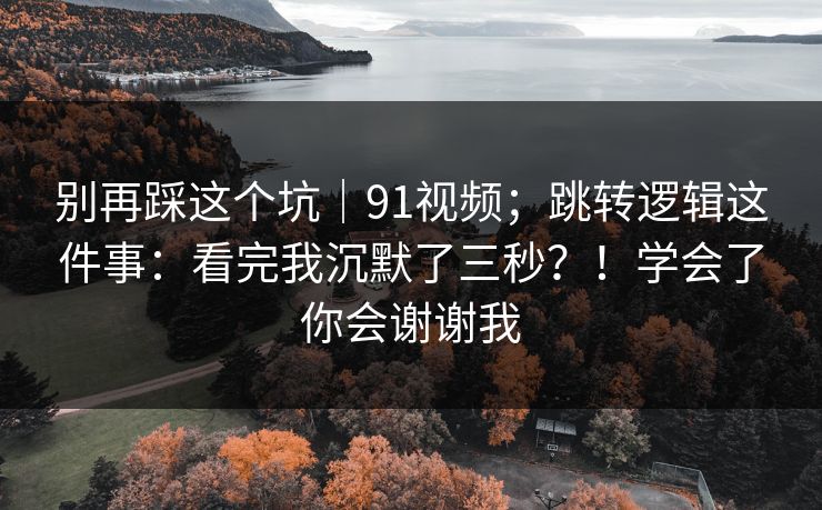 别再踩这个坑｜91视频；跳转逻辑这件事：看完我沉默了三秒？！学会了你会谢谢我
