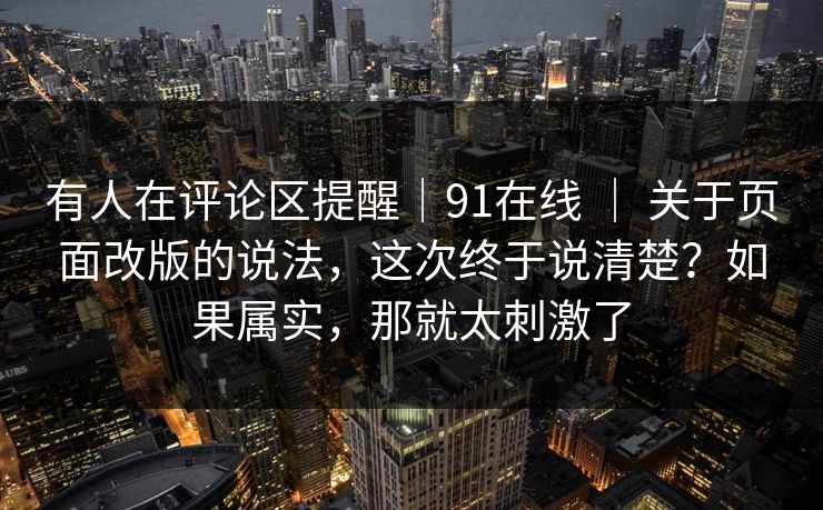 有人在评论区提醒｜91在线 ｜ 关于页面改版的说法，这次终于说清楚？如果属实，那就太刺激了