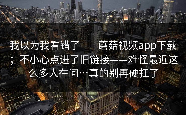 我以为我看错了——蘑菇视频app下载；不小心点进了旧链接——难怪最近这么多人在问…真的别再硬扛了