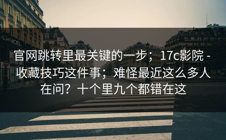 官网跳转里最关键的一步；17c影院 - 收藏技巧这件事；难怪最近这么多人在问？十个里九个都错在这