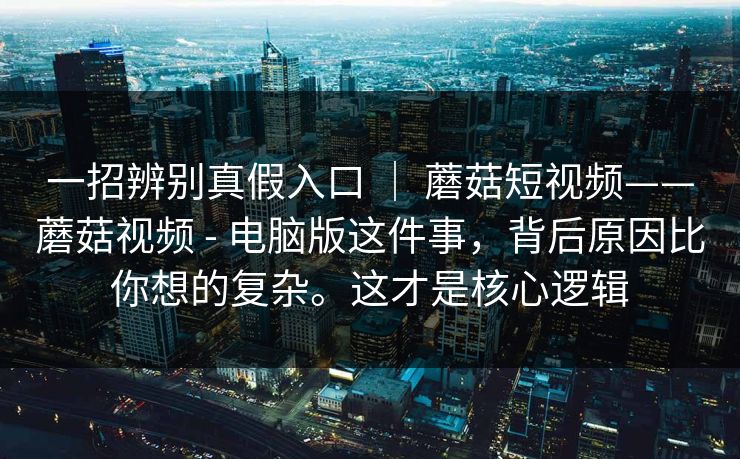 一招辨别真假入口 ｜ 蘑菇短视频——蘑菇视频 - 电脑版这件事，背后原因比你想的复杂。这才是核心逻辑