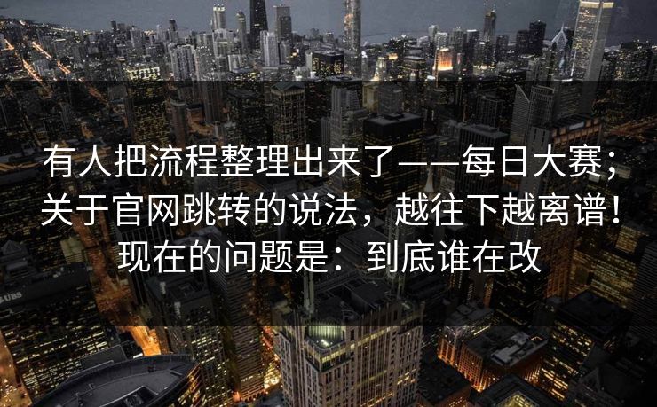 有人把流程整理出来了——每日大赛；关于官网跳转的说法，越往下越离谱！现在的问题是：到底谁在改