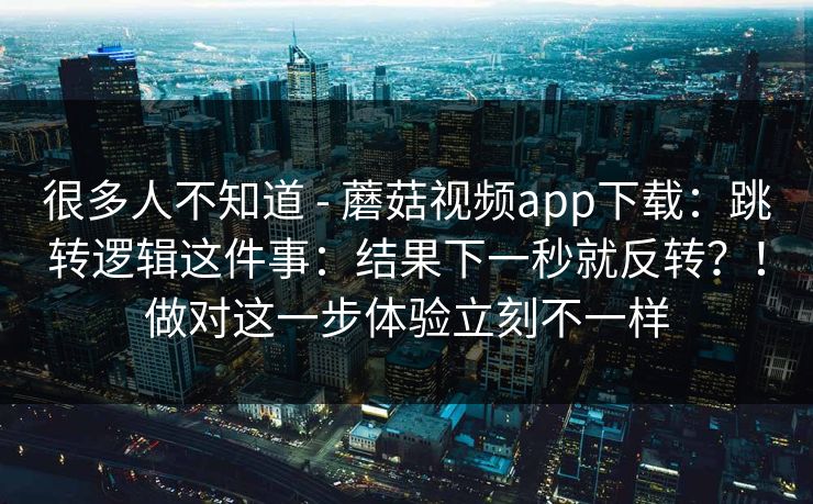 很多人不知道 - 蘑菇视频app下载：跳转逻辑这件事：结果下一秒就反转？！做对这一步体验立刻不一样