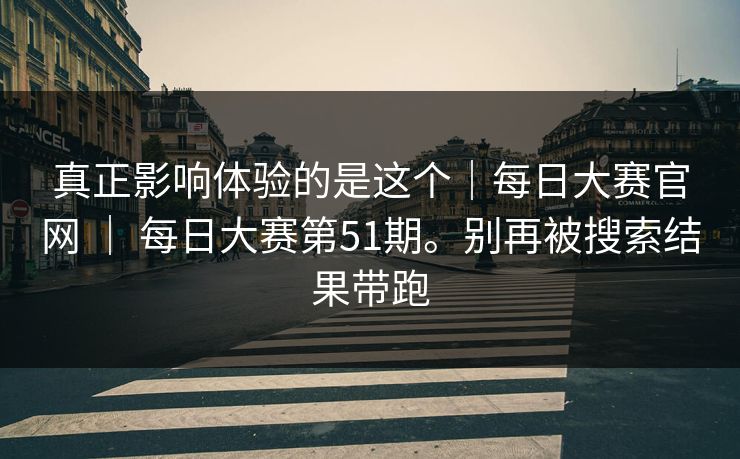 真正影响体验的是这个｜每日大赛官网 ｜ 每日大赛第51期。别再被搜索结果带跑