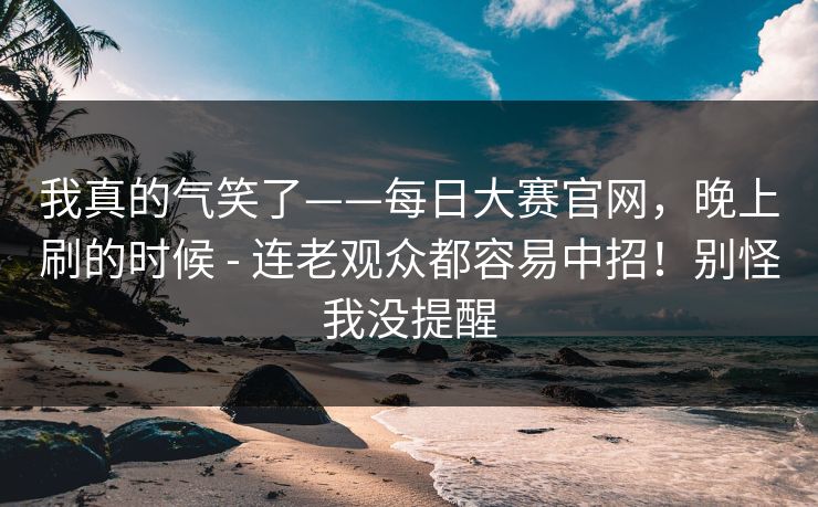 我真的气笑了——每日大赛官网，晚上刷的时候 - 连老观众都容易中招！别怪我没提醒