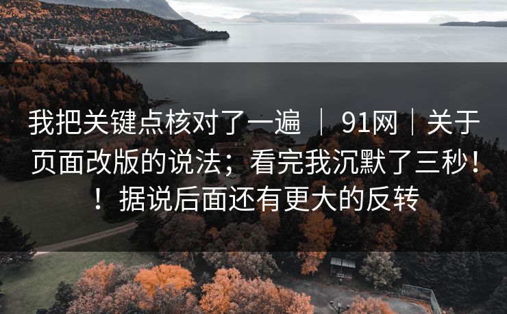 我把关键点核对了一遍 | 91网|关于页面改版的说法;看完我沉默了三秒!!据说后面还有更大的反转 我把关键点核对了一遍 | 91网|关于页面改版的说法;看完我沉默了三秒!!据说后面还有更大的反转