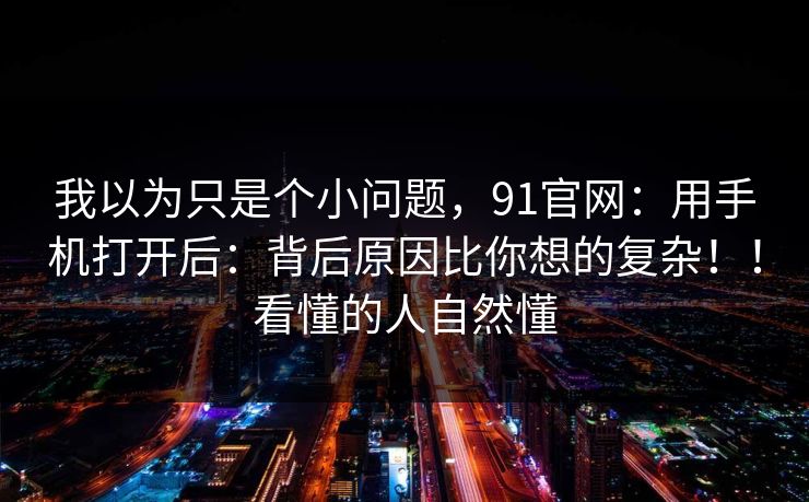 我以为只是个小问题，91官网：用手机打开后：背后原因比你想的复杂！！看懂的人自然懂